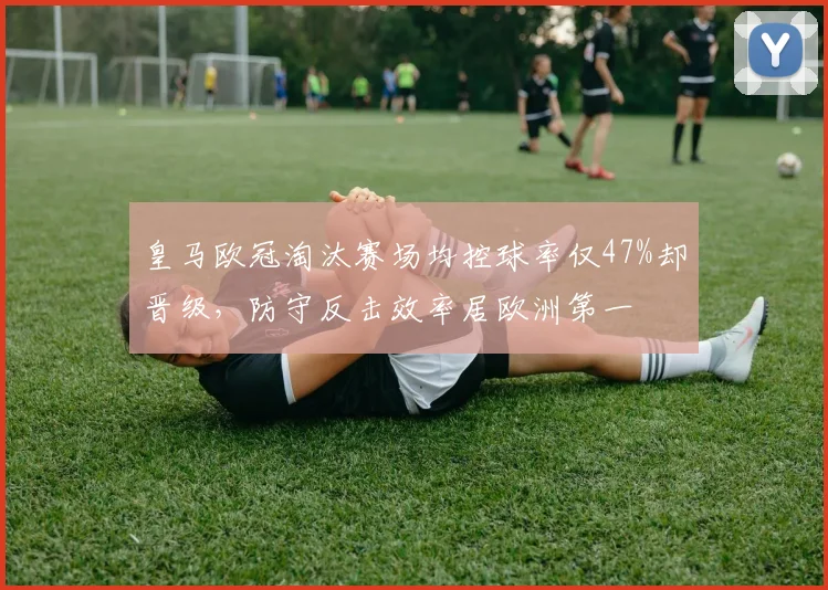 皇马欧冠淘汰赛场均控球率仅47%却晋级，防守反击效率居欧洲第一