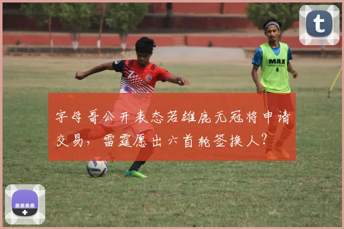 字母哥公开表态若雄鹿无冠将申请交易，雷霆愿出六首轮签换人？