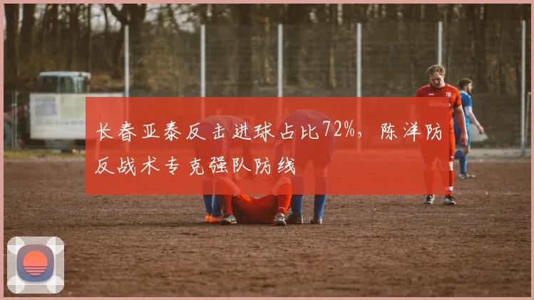 长春亚泰反击进球占比72%，陈洋防反战术专克强队防线
