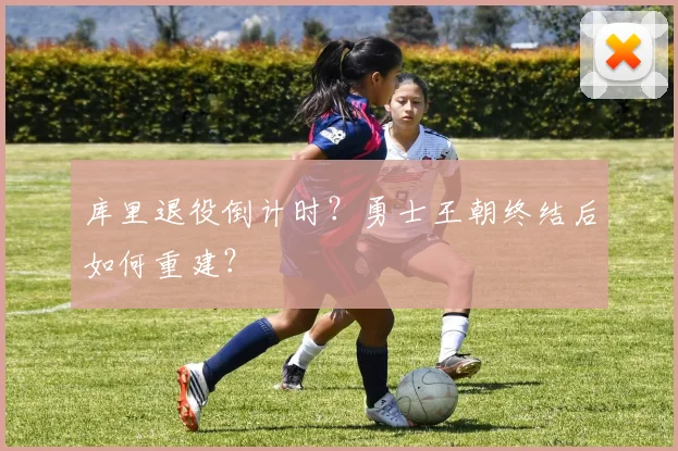库里退役倒计时？勇士王朝终结后如何重建？