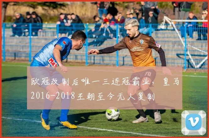 欧冠改制后唯一三连冠霸业，皇马2016-2018王朝至今无人复制